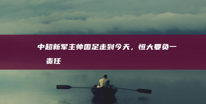 中超新军主帅「国足走到今天，恒大要负一半责任」，如何看待此评论？